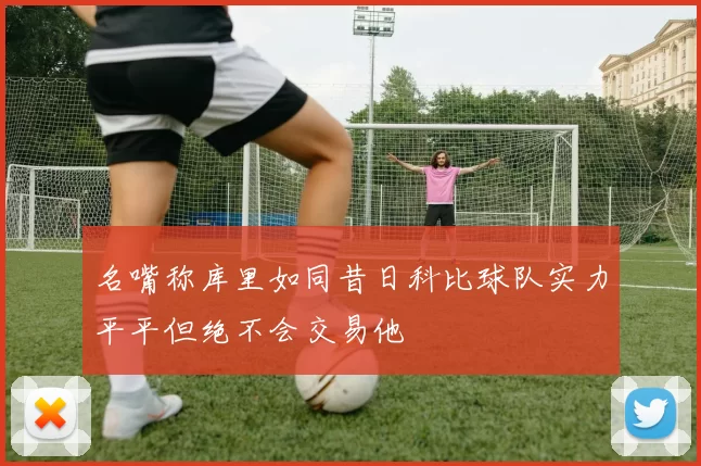 名嘴称库里如同昔日科比球队实力平平但绝不会交易他