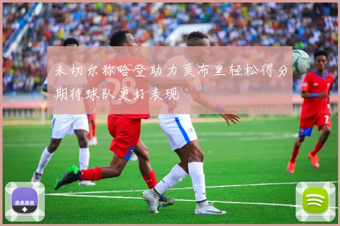 米切尔称哈登助力莫布里轻松得分期待球队更好表现