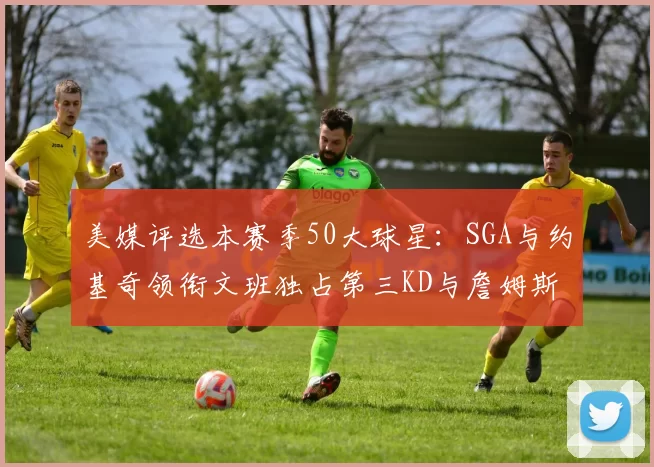 美媒评选本赛季50大球星：SGA与约基奇领衔文班独占第三KD与詹姆斯紧随其后