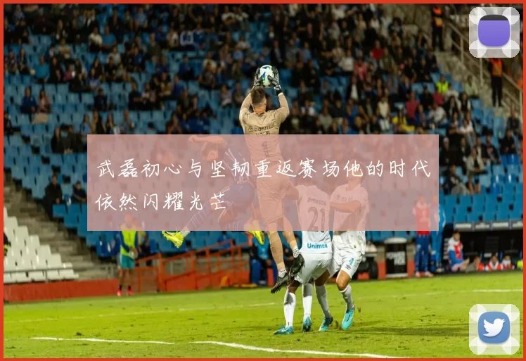 武磊初心与坚韧重返赛场他的时代依然闪耀光芒