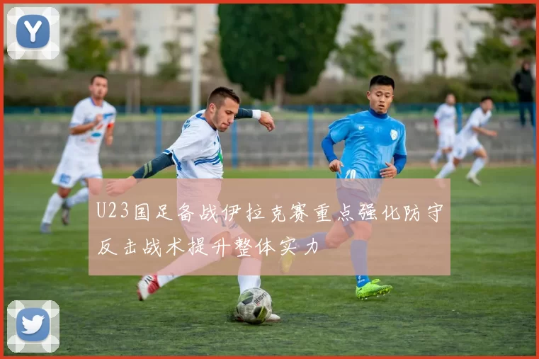 U23国足备战伊拉克赛重点强化防守反击战术提升整体实力