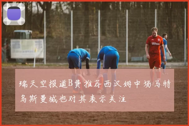 瑞天空报道B费推荐西汉姆中场马特乌斯曼城也对其表示关注