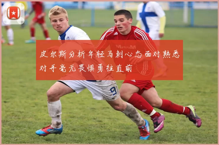 皮尔斯分析年轻马刺心态面对熟悉对手毫无畏惧勇往直前