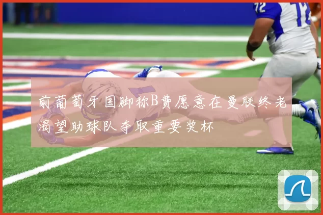 前葡萄牙国脚称B费愿意在曼联终老渴望助球队夺取重要奖杯