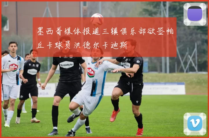 墨西哥媒体报道三镇俱乐部欲签帕丘卡球员洪德尔卡迪斯