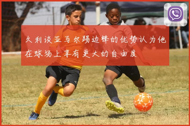 久利谈亚马尔踢边锋的优势认为他在球场上享有更大的自由度